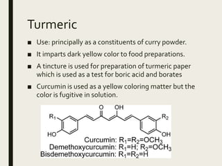 Turmeric
■ Use: principally as a constituents of curry powder.
■ It imparts dark yellow color to food preparations.
■ A tincture is used for preparation of turmeric paper
which is used as a test for boric acid and borates
■ Curcumin is used as a yellow coloring matter but the
color is fugitive in solution.
 