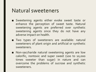 Natural sweeteners
■ Sweetening agents either evoke sweet taste or
enhance the perception of sweet taste. Natural
sweetening agents are preferred over synthetic
sweetening agents since they do not have any
adverse impact on health.
■ Two types of sweeteners are available: natural
sweeteners of plant origin and artificial or synthetic
sweeteners.
■ Non-saccharide natural sweetening agents are low
calorific, nontoxic and super sweet (100 to 10,000
times sweeter than sugar) in nature and can
overcome the problems of sucrose and synthetic
sweeteners.
 