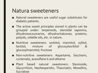 Natura sweeteners
■ Natural sweeteners are useful sugar substitutes for
diabetic patients.
■ The active sweet principles stored in plants can be
grouped under: terpenoids, steroidal saponins,
dihydroisocoumarins, dihydrochalcones, proteins,
polyols, volatile oils, etc. in nature.
■ Nutritive sweeteners: sorbitol, mannitol, xylitol,
lactitol, mixture of glucosylsorbitol &
glucosylmannitol, fructose
■ Non-nutritive sweeteners: Aspartame, Saccharin,
cyclamate, acesulfane-k and alitame
■ Plant based natural sweeteners: Stevioside,
Glycyrrhizin, Neohesperidin, Thaumatin, Monellins,
Sucralose
 