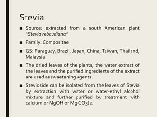 Stevia
■ Source: extracted from a south American plant
“Stevia rebaudiana”
■ Family: Compositae
■ GS: Paraguay, Brazil, Japan, China, Taiwan, Thailand,
Malaysia
■ The dried leaves of the plants, the water extract of
the leaves and the purified ingredients of the extract
are used as sweetening agents.
■ Stevioside can be isolated from the leaves of Stevia
by extraction with water or water-ethyl alcohol
mixture and further purified by treatment with
calcium or MgOH or Mg(CO3)2.
 