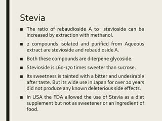 Stevia
■ The ratio of rebaudioside A to stevioside can be
increased by extraction with methanol.
■ 2 compounds isolated and purified from Aqueous
extract are stevioside and rebaudioside A.
■ Both these compounds are diterpene glycoside.
■ Stevioside is 160-170 times sweeter than sucrose.
■ Its sweetness is tainted with a bitter and undesirable
after taste. But its wide use in Japan for over 20 years
did not produce any known deleterious side effects.
■ In USA the FDA allowed the use of Stevia as a diet
supplement but not as sweetener or an ingredient of
food.
 