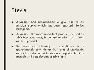 Stevia
■ Stevioside and rebaudioside A give rise to its
principal steviol which has been reported to be
mutagenic.
■ Stevioside, the more important product, is used as
table top sweetener, in confectionaries, soft drinks
and fruit products.
■ The sweetness intensity of rebaudioside A is
approximately 1/3rd higher than that of stevioside
and its taste characteristics are also superior, but it is
unstable and gets decomposed to light.
 