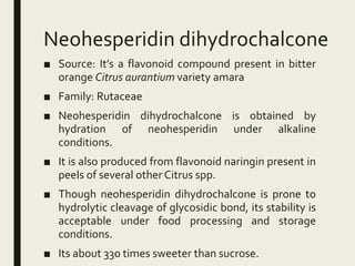 Neohesperidin dihydrochalcone
■ Source: It’s a flavonoid compound present in bitter
orange Citrus aurantium variety amara
■ Family: Rutaceae
■ Neohesperidin dihydrochalcone is obtained by
hydration of neohesperidin under alkaline
conditions.
■ It is also produced from flavonoid naringin present in
peels of several other Citrus spp.
■ Though neohesperidin dihydrochalcone is prone to
hydrolytic cleavage of glycosidic bond, its stability is
acceptable under food processing and storage
conditions.
■ Its about 330 times sweeter than sucrose.
 