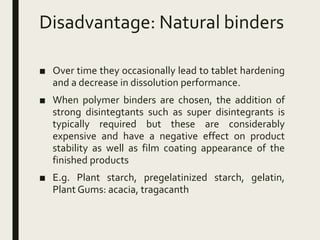 Disadvantage: Natural binders
■ Over time they occasionally lead to tablet hardening
and a decrease in dissolution performance.
■ When polymer binders are chosen, the addition of
strong disintegtants such as super disintegrants is
typically required but these are considerably
expensive and have a negative effect on product
stability as well as film coating appearance of the
finished products
■ E.g. Plant starch, pregelatinized starch, gelatin,
Plant Gums: acacia, tragacanth
 