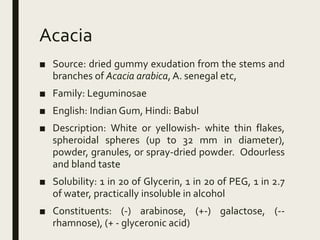 Acacia
■ Source: dried gummy exudation from the stems and
branches of Acacia arabica, A. senegal etc,
■ Family: Leguminosae
■ English: Indian Gum, Hindi: Babul
■ Description: White or yellowish- white thin flakes,
spheroidal spheres (up to 32 mm in diameter),
powder, granules, or spray-dried powder. Odourless
and bland taste
■ Solubility: 1 in 20 of Glycerin, 1 in 20 of PEG, 1 in 2.7
of water, practically insoluble in alcohol
■ Constituents: (-) arabinose, (+-) galactose, (--
rhamnose), (+ - glyceronic acid)
 