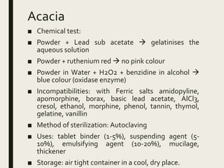 Acacia
■ Chemical test:
■ Powder + Lead sub acetate  gelatinises the
aqueous solution
■ Powder + ruthenium red  no pink colour
■ Powder in Water + H2O2 + benzidine in alcohol 
blue colour (oxidase enzyme)
■ Incompatibilities: with Ferric salts amidopyline,
apomorphine, borax, basic lead acetate, AlCl3,
cresol, ethanol, morphine, phenol, tannin, thymol,
gelatine, vanillin
■ Method of sterilization: Autoclaving
■ Uses: tablet binder (1-5%), suspending agent (5-
10%), emulsifying agent (10-20%), mucilage,
thickener
■ Storage: air tight container in a cool, dry place.
 