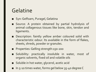 Gelatine
■ Syn: Gelfoam, Puragel, Gelatina
■ Source: A protein obtained by partial hydrolysis of
animal collagenous tissues like bone, skin, tendon and
ligaments.
■ Description: faintly yellow amber coloured solid with
characteristic odour. Its available in the form of flakes,
sheets, shreds, powder or granules.
■ Properties: Gelling strength:150-200
■ Solubility: practically insoluble in water, most of
organic solvents, fixed oil and volatile oils
■ Soluble in hot water, glycerol, acetic acid
■ In 5-10 times water, forms gel below 35-40 degree C
 