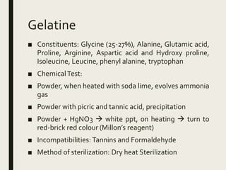 Gelatine
■ Constituents: Glycine (25-27%), Alanine, Glutamic acid,
Proline, Arginine, Aspartic acid and Hydroxy proline,
Isoleucine, Leucine, phenyl alanine, tryptophan
■ ChemicalTest:
■ Powder, when heated with soda lime, evolves ammonia
gas
■ Powder with picric and tannic acid, precipitation
■ Powder + HgNO3  white ppt, on heating  turn to
red-brick red colour (Millon’s reagent)
■ Incompatibilities: Tannins and Formaldehyde
■ Method of sterilization: Dry heat Sterilization
 