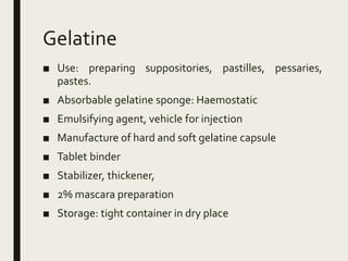 Gelatine
■ Use: preparing suppositories, pastilles, pessaries,
pastes.
■ Absorbable gelatine sponge: Haemostatic
■ Emulsifying agent, vehicle for injection
■ Manufacture of hard and soft gelatine capsule
■ Tablet binder
■ Stabilizer, thickener,
■ 2% mascara preparation
■ Storage: tight container in dry place
 