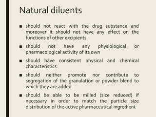Natural diluents
■ should not react with the drug substance and
moreover it should not have any effect on the
functions of other excipients
■ should not have any physiological or
pharmacological activity of its own
■ should have consistent physical and chemical
characteristics
■ should neither promote nor contribute to
segregation of the granulation or powder blend to
which they are added
■ should be able to be milled (size reduced) if
necessary in order to match the particle size
distribution of the active pharmaceutical ingredient
 