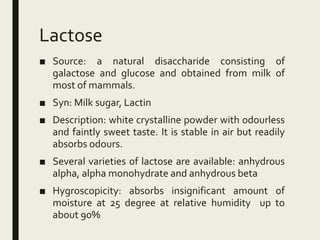Lactose
■ Source: a natural disaccharide consisting of
galactose and glucose and obtained from milk of
most of mammals.
■ Syn: Milk sugar, Lactin
■ Description: white crystalline powder with odourless
and faintly sweet taste. It is stable in air but readily
absorbs odours.
■ Several varieties of lactose are available: anhydrous
alpha, alpha monohydrate and anhydrous beta
■ Hygroscopicity: absorbs insignificant amount of
moisture at 25 degree at relative humidity up to
about 90%
 
