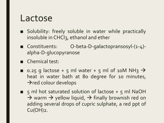 Lactose
■ Solubility: freely soluble in water while practically
insoluble in CHCl3, ethanol and ether
■ Constituents: O-beta-D-galactopransosyl-(1-4)-
alpha-D-glucopyranose
■ Chemical test:
■ 0.25 g lactose + 5 ml water + 5 ml of 10M NH3 
heat in water bath at 80 degree for 10 minutes,
red colour develops
■ 5 ml hot saturated solution of lactose + 5 ml NaOH
 warm  yellow liquid,  finally brownish red on
adding several drops of cupric sulphate, a red ppt of
Cu(OH)2.
 