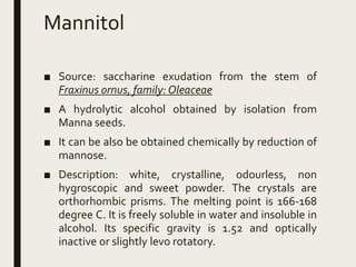 Mannitol
■ Source: saccharine exudation from the stem of
Fraxinus ornus, family: Oleaceae
■ A hydrolytic alcohol obtained by isolation from
Manna seeds.
■ It can be also be obtained chemically by reduction of
mannose.
■ Description: white, crystalline, odourless, non
hygroscopic and sweet powder. The crystals are
orthorhombic prisms. The melting point is 166-168
degree C. It is freely soluble in water and insoluble in
alcohol. Its specific gravity is 1.52 and optically
inactive or slightly levo rotatory.
 