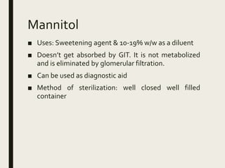 Mannitol
■ Uses: Sweetening agent & 10-19% w/w as a diluent
■ Doesn’t get absorbed by GIT. It is not metabolized
and is eliminated by glomerular filtration.
■ Can be used as diagnostic aid
■ Method of sterilization: well closed well filled
container
 