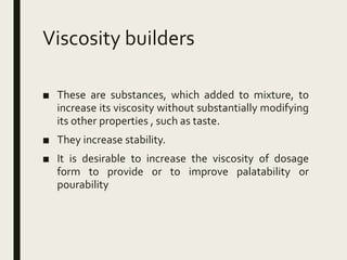 Viscosity builders
■ These are substances, which added to mixture, to
increase its viscosity without substantially modifying
its other properties , such as taste.
■ They increase stability.
■ It is desirable to increase the viscosity of dosage
form to provide or to improve palatability or
pourability
 