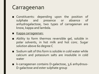 Carrageenan
■ Constituents: depending upon the position of
sulphate and presence or absence of
anhydrogalactose, two types of carrageenan are
know, kappa and lambda.
■ Kappa carrageenan:
■ Ability to form thermos reversible gel, soluble in
polar solvents, in hot milk and hot conc. Sugar
solution above 60 degree C
■ Sodium salt of this form is soluble in cold water while
calcium and potassium salts are insoluble in cold
water
■ k-carrageenan contains D-galactose, 3,6 anhydrous-
D-galactose and ester sulphate group
 