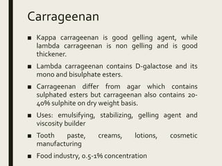 Carrageenan
■ Kappa carrageenan is good gelling agent, while
lambda carrageenan is non gelling and is good
thickener.
■ Lambda carrageenan contains D-galactose and its
mono and bisulphate esters.
■ Carrageenan differ from agar which contains
sulphated esters but carrageenan also contains 20-
40% sulphite on dry weight basis.
■ Uses: emulsifying, stabilizing, gelling agent and
viscosity builder
■ Tooth paste, creams, lotions, cosmetic
manufacturing
■ Food industry, 0.5-1% concentration
 