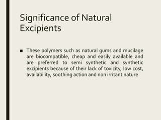 Significance of Natural
Excipients
■ These polymers such as natural gums and mucilage
are biocompatible, cheap and easily available and
are preferred to semi synthetic and synthetic
excipients because of their lack of toxicity, low cost,
availability, soothing action and non irritant nature
 