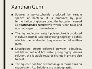 Xanthan Gum
■ Source: a polysaccharide produced by certain
species of bacteria. It is produced by pure
fermentation of glucose using the bacterium named
as Xanthomonas compestris, which is non toxic and
non pathogenic to human beings.
■ The high molecular weight polysaccharide produced
in culture broth is isolated by using isopropyl alcohol,
which is dried and milled to give commercial xanthan
gum.
■ Description: cream coloured powder, odourless,
soluble in cold and hot water giving highly viscous
solution, this is stable towards change in pH and also
to heat.
■ The aqueous solution of xanthan gum forms films on
evaporation. Aq. Solutions are pseudoplastic.
 
