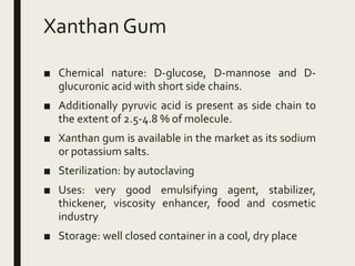 Xanthan Gum
■ Chemical nature: D-glucose, D-mannose and D-
glucuronic acid with short side chains.
■ Additionally pyruvic acid is present as side chain to
the extent of 2.5-4.8 % of molecule.
■ Xanthan gum is available in the market as its sodium
or potassium salts.
■ Sterilization: by autoclaving
■ Uses: very good emulsifying agent, stabilizer,
thickener, viscosity enhancer, food and cosmetic
industry
■ Storage: well closed container in a cool, dry place
 