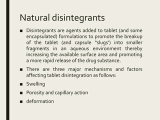 Natural disintegrants
■ Disintegrants are agents added to tablet (and some
encapsulated) formulations to promote the breakup
of the tablet (and capsule “slugs’) into smaller
fragments in an aqueous environment thereby
increasing the available surface area and promoting
a more rapid release of the drug substance.
■ There are three major mechanisms and factors
affecting tablet disintegration as follows:
■ Swelling
■ Porosity and capillary action
■ deformation
 