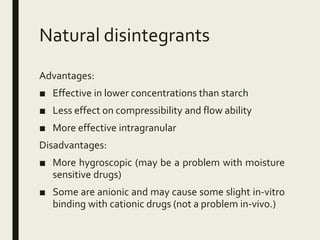 Natural disintegrants
Advantages:
■ Effective in lower concentrations than starch
■ Less effect on compressibility and flow ability
■ More effective intragranular
Disadvantages:
■ More hygroscopic (may be a problem with moisture
sensitive drugs)
■ Some are anionic and may cause some slight in-vitro
binding with cationic drugs (not a problem in-vivo.)
 