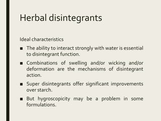 Herbal disintegrants
Ideal characteristics
■ The ability to interact strongly with water is essential
to disintegrant function.
■ Combinations of swelling and/or wicking and/or
deformation are the mechanisms of disintegrant
action.
■ Super disintegrants offer significant improvements
over starch.
■ But hygroscopicity may be a problem in some
formulations.
 