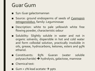 Guar Gum
■ Syn: Guar galactomannan
■ Source: ground endosperms of seeds of Cyamopsis
tetragonolobus, family: Leguminosae
■ Description: white to pale yellowish white free
flowing powder, characteristic odour
■ Solubility: Slightly soluble in water and not in
organic solvents, dispersible in hot and cold water
and form colloidal solution, practically insoluble in
oils, grease, hydrocarbons, ketones, esters and 95%
ethanol.
■ Constituents: 85% Guaran (water soluble
polysaccharide)  hydrolysis, galactose, mannose
■ Chemical test:
■ Gum + 2% lead acetate  ppts
 