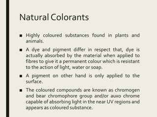 Natural Colorants
■ Highly coloured substances found in plants and
animals.
■ A dye and pigment differ in respect that, dye is
actually absorbed by the material when applied to
fibres to give it a permanent colour which is resistant
to the action of light, water or soap.
■ A pigment on other hand is only applied to the
surface.
■ The coloured compounds are known as chromogen
and bear chromophore group and/or auxo chrome
capable of absorbing light in the near UV regions and
appears as coloured substance.
 