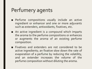 Perfumery agents
■ Perfume compositions usually include an active
ingredient or enhancer and one or more adjuvants
such as extenders, antioxidants, fixatives, etc.
■ An active ingredient is a compound which imparts
the aroma to the perfume compositions or enhances
or augments the aroma of an existing perfume
composition.
■ Fixatives and extenders are not considered to be
active ingredients; an fixative slow down the rate of
evaporation of a perfume by reducing the volatility,
and an extender increases the volume of the
perfume composition without diluting the aroma.
 