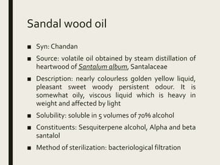 Sandal wood oil
■ Syn: Chandan
■ Source: volatile oil obtained by steam distillation of
heartwood of Santalum album, Santalaceae
■ Description: nearly colourless golden yellow liquid,
pleasant sweet woody persistent odour. It is
somewhat oily, viscous liquid which is heavy in
weight and affected by light
■ Solubility: soluble in 5 volumes of 70% alcohol
■ Constituents: Sesquiterpene alcohol, Alpha and beta
santalol
■ Method of sterilization: bacteriological filtration
 