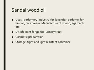 Sandal wood oil
■ Uses: perfumery industry for lavender perfume for
hair oil, face cream. Manufacture of dhoop, agarbatti
etc.
■ Disinfectant for genito-urinary tract
■ Cosmetic preparation
■ Storage: tight and light resistant container
 