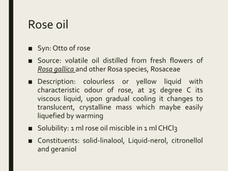 Rose oil
■ Syn: Otto of rose
■ Source: volatile oil distilled from fresh flowers of
Rosa gallica and other Rosa species, Rosaceae
■ Description: colourless or yellow liquid with
characteristic odour of rose, at 25 degree C its
viscous liquid, upon gradual cooling it changes to
translucent, crystalline mass which maybe easily
liquefied by warming
■ Solubility: 1 ml rose oil miscible in 1 ml CHCl3
■ Constituents: solid-linalool, Liquid-nerol, citronellol
and geraniol
 