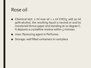 Rose oil
■ Chemical test: 1 ml rose oil + 1 ml CHCl3, add 20 ml
90% alcohol, the resulting liquid is neutral or acid to
moistened litmus paper and standing at 20 degree C.
It deposits a crystalline residue within 5 minutes.
■ Uses: flavouring agent in Perfumes
■ Storage: well filled containers in cool place
 