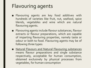 Flavouring agents
■ Flavouring agents are key food additives with
hundreds of varieties like fruit, nut, seafood, spice
blends, vegetables and wine which are natural
flavouring agents.
■ Flavouring agents include flavour substances, flavour
extracts or flavour preparations, which are capable
of imparting flavouring properties, namely taste or
odour or both to food. Flavouring agents may be of
following three types:
■ Natural Flavours and Natural Flavouring substances
means flavour preparations and single substance
respectively, acceptable for human consumption,
obtained exclusively by physical processes from
vegetables, for human consumption
 