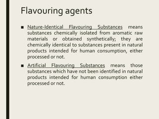 Flavouring agents
■ Nature-Identical Flavouring Substances means
substances chemically isolated from aromatic raw
materials or obtained synthetically; they are
chemically identical to substances present in natural
products intended for human consumption, either
processed or not.
■ Artificial Flavouring Substances means those
substances which have not been identified in natural
products intended for human consumption either
processed or not.
 