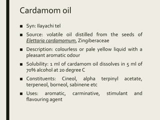 Cardamom oil
■ Syn: Ilayachi tel
■ Source: volatile oil distilled from the seeds of
Elettaria cardamomum, Zingiberaceae
■ Description: colourless or pale yellow liquid with a
pleasant aromatic odour
■ Solubility: 1 ml of cardamom oil dissolves in 5 ml of
70% alcohol at 20 degree C
■ Constituents: Cineol, alpha terpinyl acetate,
terpeneol, borneol, sabinene etc
■ Uses: aromatic, carminative, stimulant and
flavouring agent
 