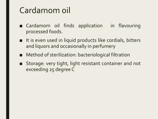Cardamom oil
■ Cardamom oil finds application in flavouring
processed foods.
■ It is even used in liquid products like cordials, bitters
and liquors and occasionally in perfumery
■ Method of sterilization: bacteriological filtration
■ Storage: very tight, light resistant container and not
exceeding 25 degree C
 