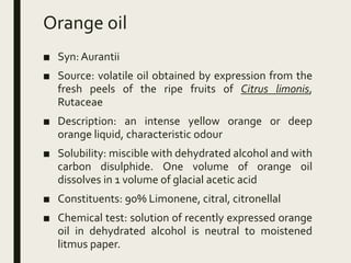 Orange oil
■ Syn: Aurantii
■ Source: volatile oil obtained by expression from the
fresh peels of the ripe fruits of Citrus limonis,
Rutaceae
■ Description: an intense yellow orange or deep
orange liquid, characteristic odour
■ Solubility: miscible with dehydrated alcohol and with
carbon disulphide. One volume of orange oil
dissolves in 1 volume of glacial acetic acid
■ Constituents: 90% Limonene, citral, citronellal
■ Chemical test: solution of recently expressed orange
oil in dehydrated alcohol is neutral to moistened
litmus paper.
 