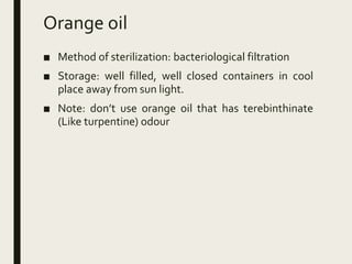 Orange oil
■ Method of sterilization: bacteriological filtration
■ Storage: well filled, well closed containers in cool
place away from sun light.
■ Note: don’t use orange oil that has terebinthinate
(Like turpentine) odour
 