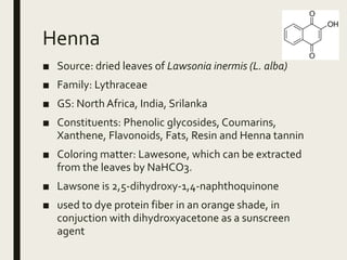 Henna
■ Source: dried leaves of Lawsonia inermis (L. alba)
■ Family: Lythraceae
■ GS: North Africa, India, Srilanka
■ Constituents: Phenolic glycosides, Coumarins,
Xanthene, Flavonoids, Fats, Resin and Henna tannin
■ Coloring matter: Lawesone, which can be extracted
from the leaves by NaHCO3.
■ Lawsone is 2,5-dihydroxy-1,4-naphthoquinone
■ used to dye protein fiber in an orange shade, in
conjuction with dihydroxyacetone as a sunscreen
agent
 