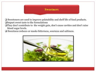 Sweetners
 Sweeteners are used to improve palatability and shelf life of food products.
Impart sweet taste to the formulations
They don’t contribute to the weight gain, don’t cause cavities and don’t raise
blood sugar levels.
 Sweetness reduces or masks bitterness, sourness and saltiness.
 