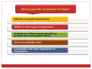 Ideal properties of natural Sweetners
Effective in small concentration
Stable at wide range of temperature
Prolong use of these agents should not
produce any carcinogenic effects
Low or no calorific value
Compatible with other ingredients in
formulation
 