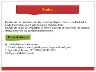 Binders
Binders are the excipients ,the dry powders or liquid, which is used to bind or
hold all ingredients used in formulation of dosage form.
Binders are mixed in formulation to convey plasticity or to increase the bonding
strength between the particles in formulation.
Types of binders
1) On the basis of their source
i) Naural polymers: starch,gelatin,acacia,tragacanth and gums
ii) Synthetic polymers: PVC,HPMC,MC,EC,PEG
iii) Sugar : Sorbitol,Glucose
 
