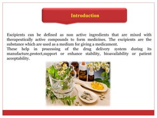 Introduction
Excipients can be defined as non active ingredients that are mixed with
therapeutically active compounds to form medicines. The excipients are the
substance which are used as a medium for giving a medicament.
These help in processing of the drug delivery system during its
manufacture,protect,support or enhance stability, bioavailability or patient
acceptability.
 