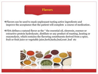Flavors
Flavors can be used to mask unpleasant tasting active ingredients and
improve the acceptance that the patient will complete a course of medication .
FDA defines a natural flavor as the “ the essential oil, oleoresin, essence or
extractive protein hydrolysate, distillate or any product of roasting ,heating or
enzymolysis, which contains the flavoring constituents derived from a spice,
fruit or fruit juice or vegetable juice,herb,barks,bud,root ,leaf etc
 