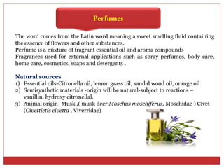 Perfumes
The word comes from the Latin word meaning a sweet smelling fluid containing
the essence of flowers and other substances.
Perfume is a mixture of fragrant essential oil and aroma compounds
Fragrances used for external applications such as spray perfumes, body care,
home care, cosmetics, soaps and detergents .
Natural sources
1) Essential oils-Citronella oil, lemon grass oil, sandal wood oil, orange oil
2) Semisynthetic materials -origin will be natural-subject to reactions –
vanillin, hydroxy citronellal.
3) Animal origin- Musk ,( musk deer Moschus moschiferus, Moschidae ) Civet
(Civettictis civetta , Viverridae)
 