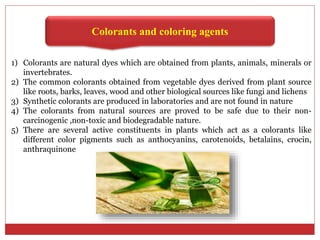Colorants and coloring agents
1) Colorants are natural dyes which are obtained from plants, animals, minerals or
invertebrates.
2) The common colorants obtained from vegetable dyes derived from plant source
like roots, barks, leaves, wood and other biological sources like fungi and lichens
3) Synthetic colorants are produced in laboratories and are not found in nature
4) The colorants from natural sources are proved to be safe due to their non-
carcinogenic ,non-toxic and biodegradable nature.
5) There are several active constituents in plants which act as a colorants like
different color pigments such as anthocyanins, carotenoids, betalains, crocin,
anthraquinone
 