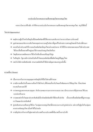 การประเมินโอกาสและความเสี่ยงของธุรกิจยาจากสมุนไพร
จากการวิเคราะหขางตน ทําใหสามารถประเมินโอกาสและความเสี่ยงของธุรกิจยาจากสมุนไพร สรุปไดดังนี้
โอกาส (Opportunities)
⇒ พฤติกรรมผูบริโภคในปจจุบันที่นิยมผลิตภัณฑที่ไดจากธรรมชาติมากกวาจากการสังเคราะหทางเคมี
⇒ มูลคาตลาดและอัตราการเติบโตของอุตสาหกรรมอยูในอัตราที่สูงแมในชวงสภาวะเศรษฐกิจตกตํ่าในชวงที่ผานมา
⇒ ตลาดในตางประเทศใหการยอมรับผลิตภัณฑสมุนไพรอยางแพรหลาย ทําใหมีโอกาสขยายตลาดออกไปตางประเทศ
ไดงาย (ซึ่งเปนตลาดที่ใหญและใหการยอมรับสมุนไพรอีกดวย)
⇒ วัตถุดิบสามารถผลิตและหาไดงายในทองถิ่นและตนทุนไมสูง
⇒ ในปจจุบัน รัฐบาลมีการสงเสริมสินคาไทยและผลิตภัณฑที่ผลิตโดยภูมิปญญาไทย
⇒ เทคโนโลยีการผลิตทันสมัย สามารถผลิตสินคาไดอยางมีคุณภาพมาตรฐานยิ่งขึ้น
ความเสี่ยง (Threats)
⇒ เปนการยากในการควบคุมคุณภาพวัตถุดิบใหเปนไปตามที่กําหนด
⇒ อาจมีความเสี่ยงในเรื่องผลงานคนควาวิจัยใหมๆ ที่คนพบเกี่ยวกับโทษหรือพิษของการใชสมุนไพร ซึ่งจะสงผล
กระทบในทางลบได
⇒ การขออนุญาตจากกองควบคุมยา สํานักงานคณะกรรมการอาหารและยา (อย.) มีกระบวนการที่ยุงยากและใชระยะ
เวลาคอนขางนาน
⇒ การเผยแพรหรือโฆษณาประชาสัมพันธเกี่ยวกับผลิตภัณฑทําไดคอนขางจํากัด เนื่องจากเปนผลิตภัณฑที่ถูกควบคุม
การโฆษณาประชาสัมพันธ
⇒ คูแขงขันสามารถเขาตลาดไดงาย ในกลุมยาจากสมุนไพรที่ผานขบวนการแปรรูปอยางงาย แตการเขาสูธุรกิจในกลุมยา
จากสารสกัดสมุนไพรานั้นทําไดไมงายนัก
⇒ อาจมีอุปสรรคในการเขาสูตลาดตางประเทศในบางประเทศที่เขมงวดเรื่องการนําเขา
 