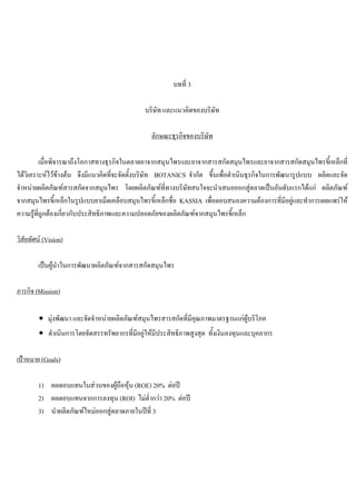 บทที่ 3
บริษัท และแนวคิดของบริษัท
ลักษณะธุรกิจของบริษัท
เมื่อพิจารณาถึงโอกาสทางธุรกิจในตลาดยาจากสมุนไพรและยาจากสารสกัดสมุนไพรและยาจากสารสกัดสมุนไพรขี้เหล็กที่
ไดวิเคราะหไวขางตน จึงมีแนวคิดที่จะจัดตั้งบริษัท BOTANICS จํากัด ขึ้นเพื่อดําเนินธุรกิจในการพัฒนารูปแบบ ผลิตและจัด
จําหนายผลิตภัณฑสารสกัดจากสมุนไพร โดยผลิตภัณฑที่ทางบริษัทสนใจจะนําเสนอออกสูตลาดเปนอันดับแรกไดแก ผลิตภัณฑ
จากสมุนไพรขี้เหล็กในรูปแบบยาเม็ดเคลือบสมุนไพรขี้เหล็กชื่อ KASSIA เพื่อตอบสนองความตองการที่มีอยูและทําการเผยแพรให
ความรูที่ถูกตองเกี่ยวกับประสิทธิภาพและความปลอดภัยของผลิตภัณฑจากสมุนไพรขี้เหล็ก
วิสัยทัศน (Vision)
เปนผูนําในการพัฒนาผลิตภัณฑจากสารสกัดสมุนไพร
ภารกิจ (Mission)
∙ มุงพัฒนา และจัดจําหนายผลิตภัณฑสมุนไพรสารสกัดที่มีคุณภาพมาตรฐานแกผูบริโภค
∙ ดําเนินการโดยจัดสรรทรัพยากรที่มีอยูใหมีประสิทธิภาพสูงสุด ทั้งเงินลงทุนและบุคลากร
เปาหมาย (Goals)
1) ผลตอบแทนในสวนของผูถือหุน (ROE) 20% ตอป
2) ผลตอบแทนจากการลงทุน (ROI) ไมตํ่ากวา 20% ตอป
3) นําผลิตภัณฑใหมออกสูตลาดภายในปที่ 3
 